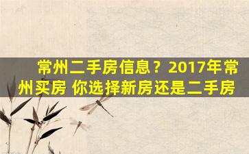 常州二手房信息？2017年常州买房 你选择新房还是二手房